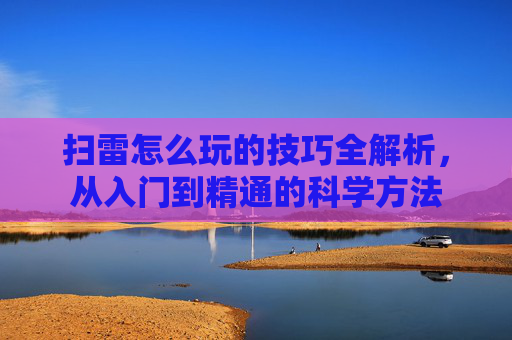 扫雷怎么玩的技巧全解析，从入门到精通的科学方法