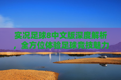 实况足球8中文版深度解析，全方位体验足球竞技魅力