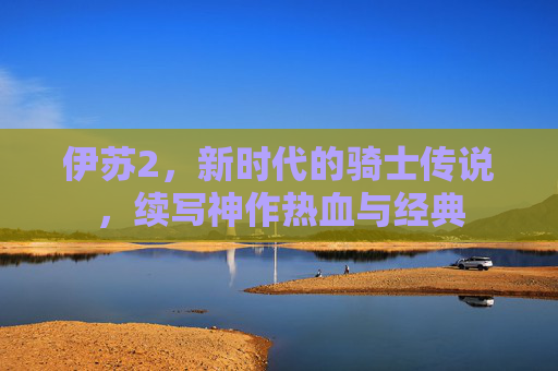 伊苏2,新时代的骑士传说,续写神作热血与经典 伊苏2,新时代的骑士传说,续写神作热血与经典