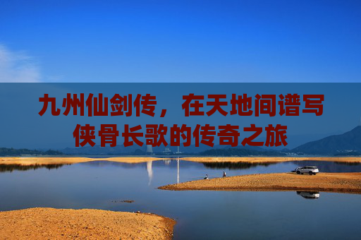 九州仙剑传,在天地间谱写侠骨长歌的传奇之旅 九州仙剑传,在天地间谱写侠骨长歌的传奇之旅