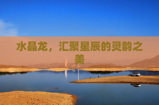 水晶龙,汇聚星辰的灵韵之美 水晶龙,汇聚星辰的灵韵之美