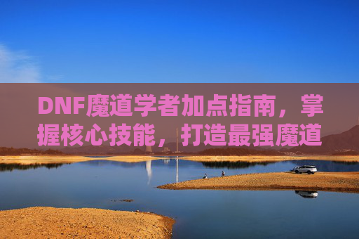 DNF魔道学者加点指南，掌握核心技能，打造最强魔道