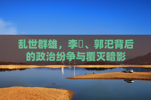乱世群雄,李傕、郭汜背后的政治纷争与覆灭暗影 乱世群雄,李傕、郭汜背后的政治纷争与覆灭暗影