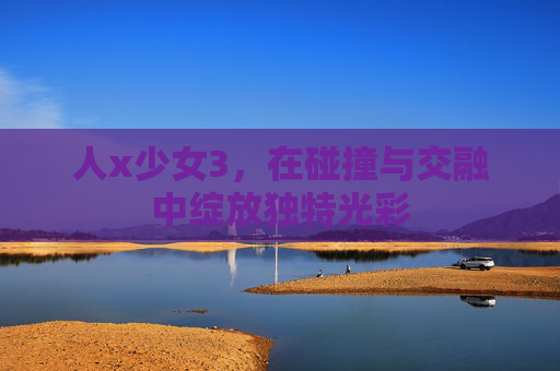 人x少女3,在碰撞与交融中绽放独特光彩 人x少女3,在碰撞与交融中绽放独特光彩