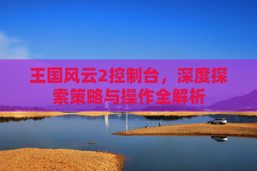 王国风云2控制台,深度探索策略与操作全解析 王国风云2控制台,深度探索策略与操作全解析