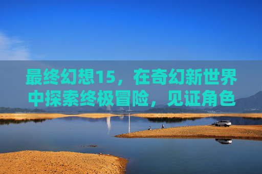 最终幻想15,在奇幻新世界中探索终极冒险,见证角色成长与剧情升华 最终幻想15,在奇幻新世界中探索终极冒险,见证角色成长与剧情升华