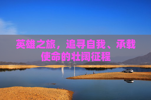 英雄之旅,追寻自我、承载使命的壮阔征程 英雄之旅,追寻自我、承载使命的壮阔征程