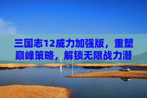 三国志12威力加强版,重塑巅峰策略,解锁无限战力潜能 三国志12威力加强版,重塑巅峰策略,解锁无限战力潜能