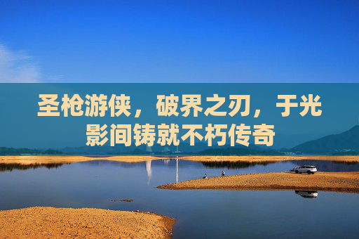 圣枪游侠,破界之刃,于光影间铸就不朽传奇 圣枪游侠,破界之刃,于光影间铸就不朽传奇