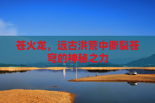 苍火龙,远古洪荒中撕裂苍穹的神秘之力 苍火龙,远古洪荒中撕裂苍穹的神秘之力