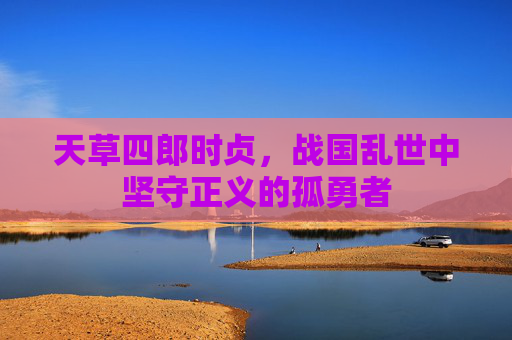 天草四郎时贞,战国乱世中坚守正义的孤勇者 天草四郎时贞,战国乱世中坚守正义的孤勇者