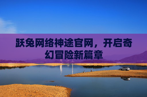 跃兔网络神途官网,开启奇幻冒险新篇章 跃兔网络神途官网,开启奇幻冒险新篇章