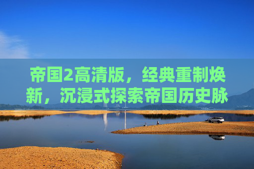 帝国2高清版,经典重制焕新,沉浸式探索帝国历史脉络 帝国2高清版,经典重制焕新,沉浸式探索帝国历史脉络