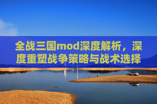 全战三国mod深度解析,深度重塑战争策略与战术选择 全战三国mod深度解析,深度重塑战争策略与战术选择