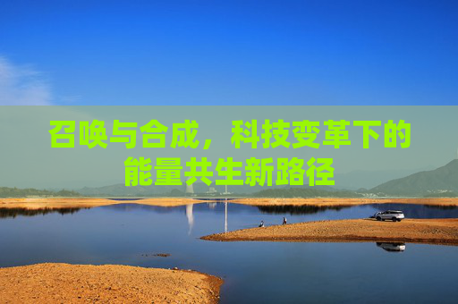召唤与合成,科技变革下的能量共生新路径 召唤与合成,科技变革下的能量共生新路径