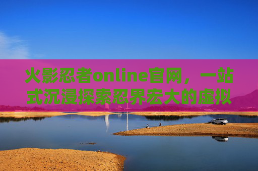 火影忍者online官网,一站式沉浸探索忍界宏大的虚拟世界 火影忍者online官网,一站式沉浸探索忍界宏大的虚拟世界