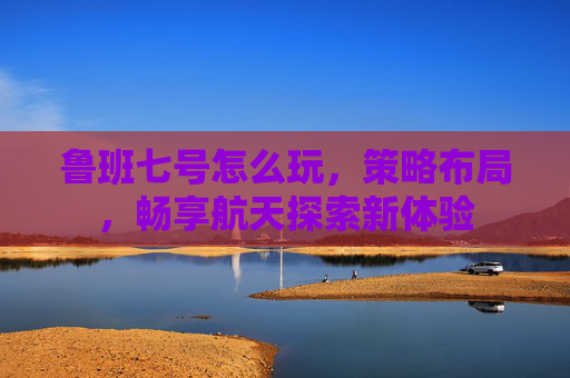 鲁班七号怎么玩,策略布局,畅享航天探索新体验 鲁班七号怎么玩,策略布局,畅享航天探索新体验