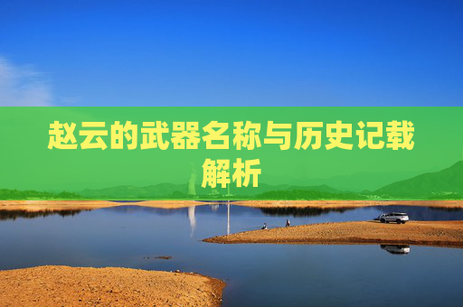 赵云的武器名称与历史记载解析 赵云的武器名称与历史记载解析