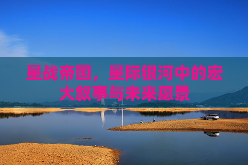 星战帝国,星际银河中的宏大叙事与未来愿景 星战帝国,星际银河中的宏大叙事与未来愿景
