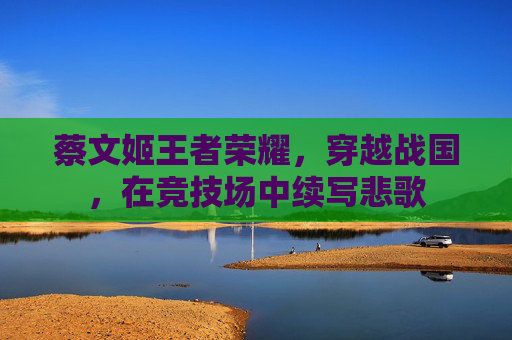 蔡文姬王者荣耀,穿越战国,在竞技场中续写悲歌 蔡文姬王者荣耀,穿越战国,在竞技场中续写悲歌