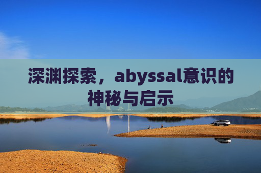 深渊探索,abyssal意识的神秘与启示 深渊探索,abyssal意识的神秘与启示