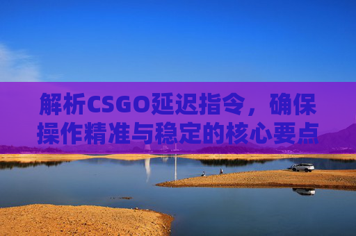 解析CSGO延迟指令，确保操作精准与稳定的核心要点