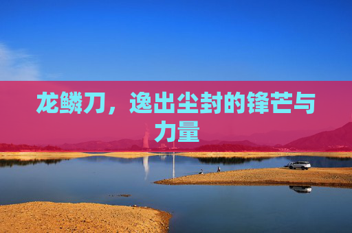 龙鳞刀,逸出尘封的锋芒与力量 龙鳞刀,逸出尘封的锋芒与力量