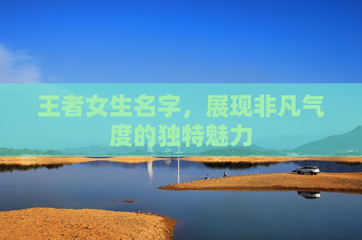 王者女生名字,展现非凡气度的独特魅力 王者女生名字,展现非凡气度的独特魅力