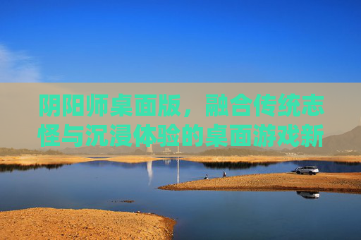阴阳师桌面版,融合传统志怪与沉浸体验的桌面游戏新范式 阴阳师桌面版,融合传统志怪与沉浸体验的桌面游戏新范式