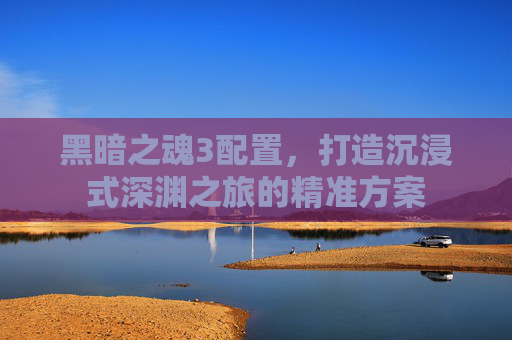 黑暗之魂3配置,打造沉浸式深渊之旅的精准方案 黑暗之魂3配置,打造沉浸式深渊之旅的精准方案