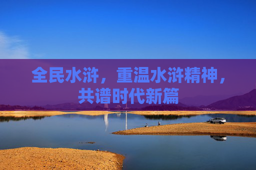 全民水浒,重温水浒精神,共谱时代新篇 全民水浒,重温水浒精神,共谱时代新篇