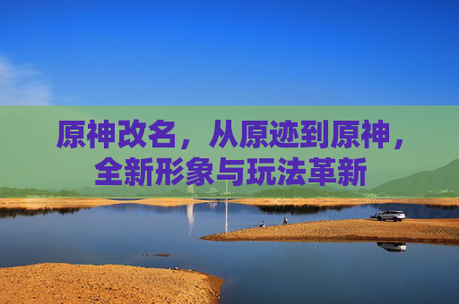 原神改名,从原迹到原神,全新形象与玩法革新 原神改名,从原迹到原神,全新形象与玩法革新