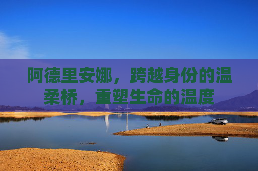 阿德里安娜,跨越身份的温柔桥,重塑生命的温度 阿德里安娜,跨越身份的温柔桥,重塑生命的温度