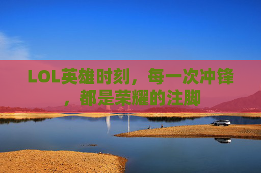 LOL英雄时刻,每一次冲锋,都是荣耀的注脚 LOL英雄时刻,每一次冲锋,都是荣耀的注脚
