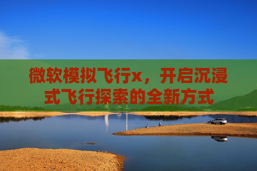 微软模拟飞行x,开启沉浸式飞行探索的全新方式 微软模拟飞行x,开启沉浸式飞行探索的全新方式