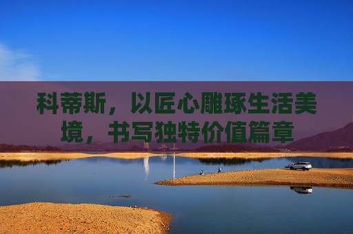 科蒂斯,以匠心雕琢生活美境,书写独特价值篇章 科蒂斯,以匠心雕琢生活美境,书写独特价值篇章