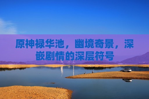 原神禄华池,幽境奇景,深嵌剧情的深层符号 原神禄华池,幽境奇景,深嵌剧情的深层符号
