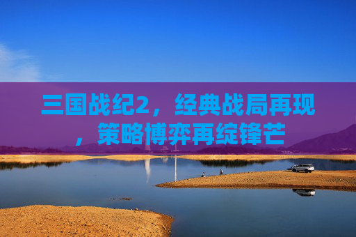 三国战纪2，经典战局再现，策略博弈再绽锋芒