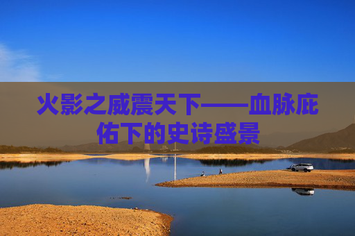 火影之威震天下——血脉庇佑下的史诗盛景 火影之威震天下——血脉庇佑下的史诗盛景