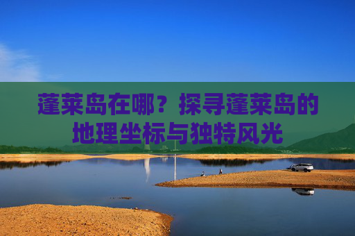 蓬莱岛在哪?探寻蓬莱岛的地理坐标与独特风光 蓬莱岛在哪?探寻蓬莱岛的地理坐标与独特风光