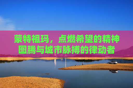 蒙特祖玛,点燃希望的精神图腾与城市脉搏的律动者 蒙特祖玛,点燃希望的精神图腾与城市脉搏的律动者