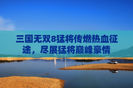 三国无双8猛将传燃热血征途,尽展猛将巅峰豪情 三国无双8猛将传燃热血征途,尽展猛将巅峰豪情