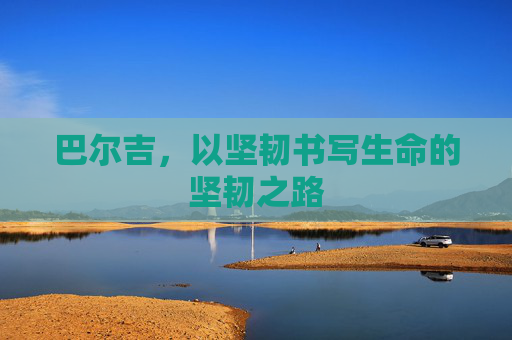 巴尔吉,以坚韧书写生命的坚韧之路 巴尔吉,以坚韧书写生命的坚韧之路