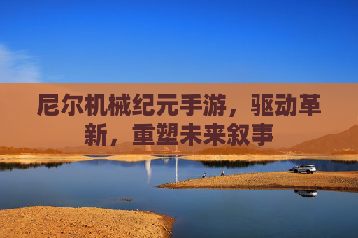 尼尔机械纪元手游,驱动革新,重塑未来叙事 尼尔机械纪元手游,驱动革新,重塑未来叙事