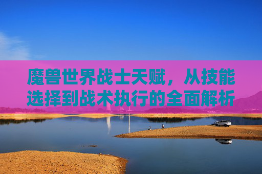 魔兽世界战士天赋，从技能选择到战术执行的全面解析