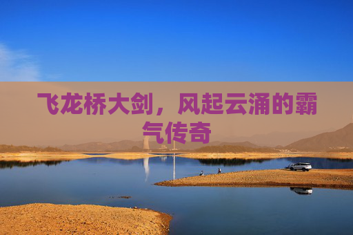 飞龙桥大剑,风起云涌的霸气传奇 飞龙桥大剑,风起云涌的霸气传奇