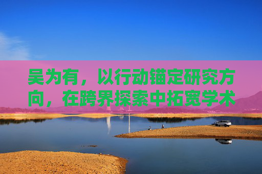 吴为有,以行动锚定研究方向,在跨界探索中拓宽学术边界 吴为有,以行动锚定研究方向,在跨界探索中拓宽学术边界