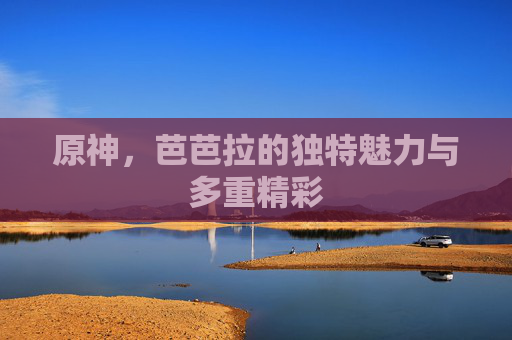 原神,芭芭拉的独特魅力与多重精彩 原神,芭芭拉的独特魅力与多重精彩