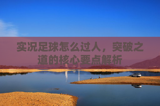 实况足球怎么过人,突破之道的核心要点解析 实况足球怎么过人,突破之道的核心要点解析