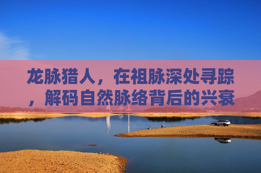 龙脉猎人，在祖脉深处寻踪，解码自然脉络背后的兴衰密码
